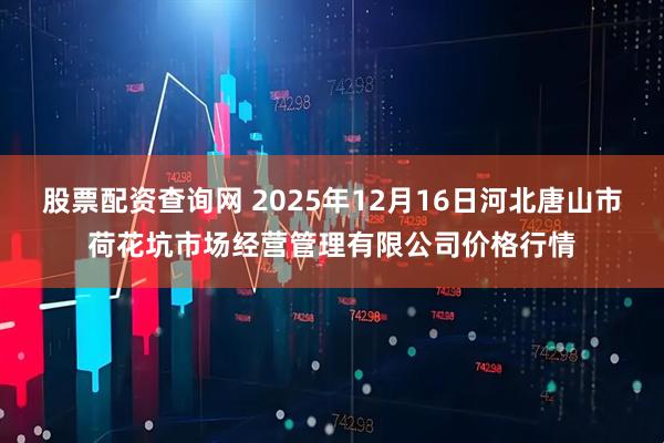 股票配资查询网 2025年12月16日河北唐山市荷花坑市场经营管理有限公司价格行情