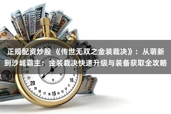 正规配资炒股 《传世无双之金装裁决》：从萌新到沙城霸主：金装裁决快速升级与装备获取全攻略