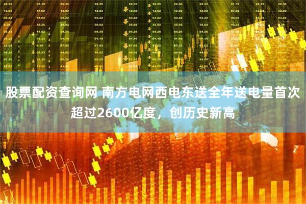 股票配资查询网 南方电网西电东送全年送电量首次超过2600亿度，创历史新高