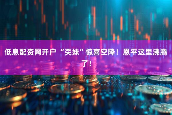 低息配资网开户 “奀妹”惊喜空降！恩平这里沸腾了！