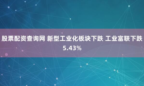 股票配资查询网 新型工业化板块下跌 工业富联下跌5.43%