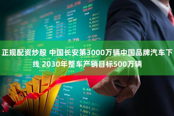 正规配资炒股 中国长安第3000万辆中国品牌汽车下线 2030年整车产销目标500万辆