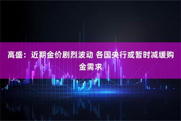 高盛：近期金价剧烈波动 各国央行或暂时减缓购金需求