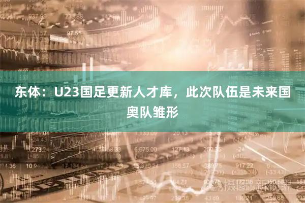 东体：U23国足更新人才库，此次队伍是未来国奥队雏形