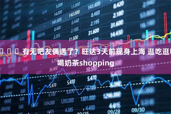 👀有无吧友偶遇了？旺达3天前现身上海 逛吃逛吃喝奶茶shopping