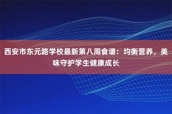 西安市东元路学校最新第八周食谱：均衡营养，美味守护学生健康成长