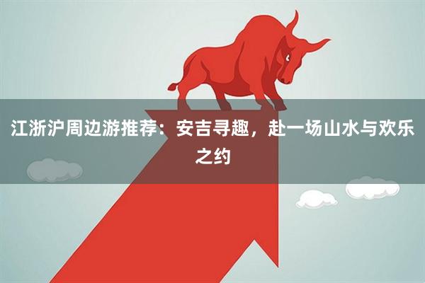 江浙沪周边游推荐：安吉寻趣，赴一场山水与欢乐之约