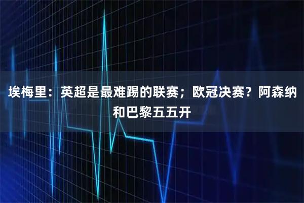 埃梅里：英超是最难踢的联赛；欧冠决赛？阿森纳和巴黎五五开
