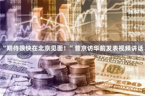 “期待很快在北京见面！”普京访华前发表视频讲话