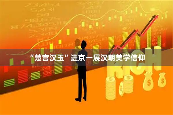 “楚宫汉玉”进京一展汉朝美学信仰
