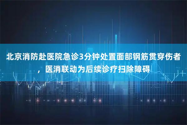 北京消防赴医院急诊3分钟处置面部钢筋贯穿伤者，医消联动为后续诊疗扫除障碍