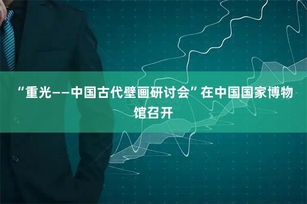 “重光——中国古代壁画研讨会”在中国国家博物馆召开