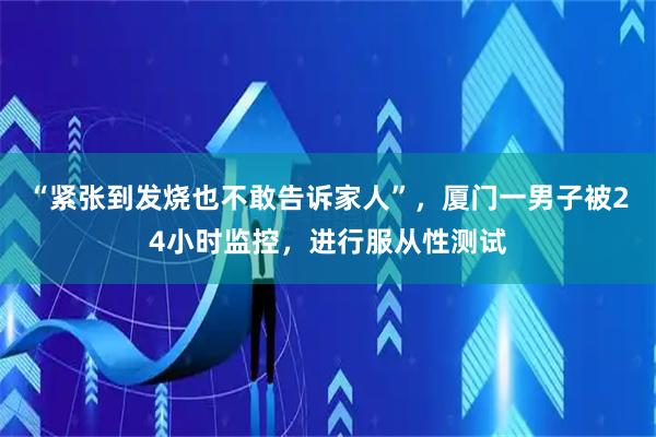 “紧张到发烧也不敢告诉家人”，厦门一男子被24小时监控，进行服从性测试